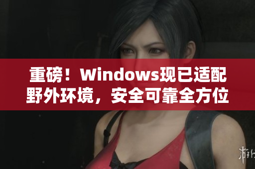 重磅！Windows现已适配野外环境，安全可靠全方位保障