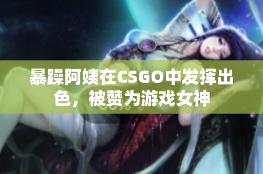 暴躁阿姨在CSGO中发挥出色，被赞为游戏女神
