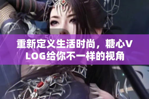重新定义生活时尚，糖心VLOG给你不一样的视角