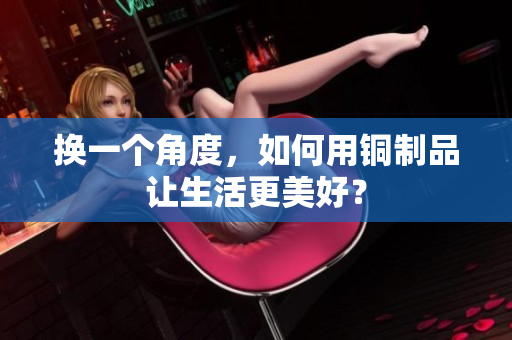 换一个角度，如何用铜制品让生活更美好？