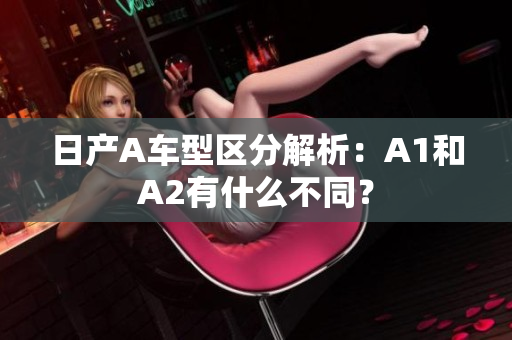 日产A车型区分解析：A1和A2有什么不同？