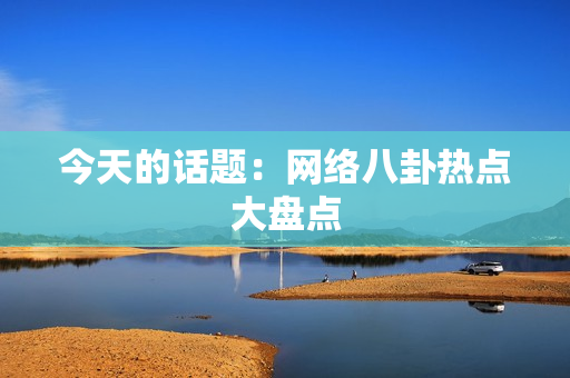 今天的话题：网络八卦热点大盘点