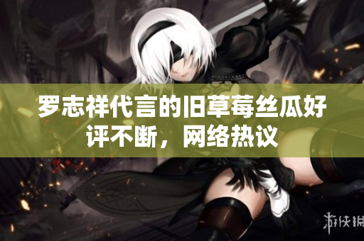 罗志祥代言的旧草莓丝瓜好评不断，网络热议