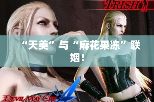 “天美”与“麻花果冻”联姻！