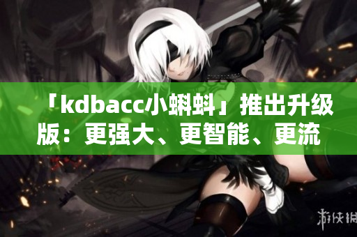 「kdbacc小蝌蚪」推出升级版：更强大、更智能、更流畅！