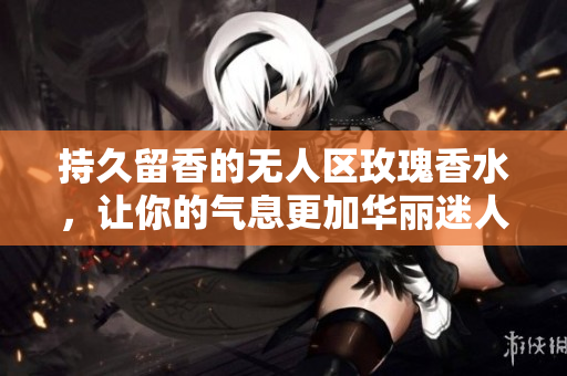 持久留香的无人区玫瑰香水，让你的气息更加华丽迷人
