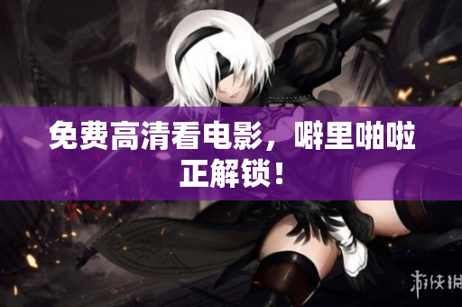 免费高清看电影，噼里啪啦正解锁！