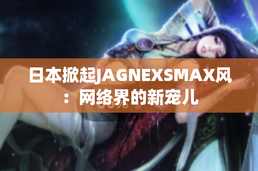 日本掀起JAGNEXSMAX风：网络界的新宠儿