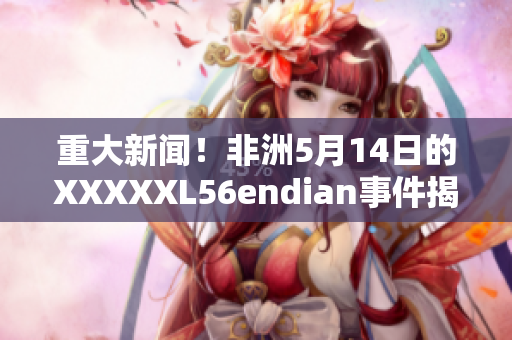 重大新闻！非洲5月14日的XXXXXL56endian事件揭开真相
