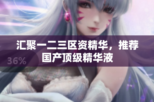汇聚一二三区资精华，推荐国产顶级精华液