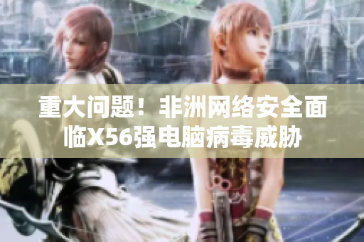 重大问题！非洲网络安全面临X56强电脑病毒威胁