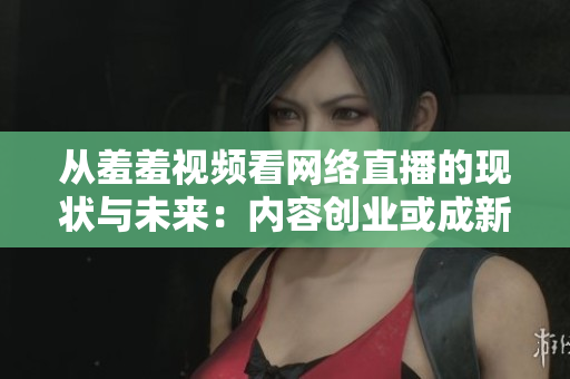 从羞羞视频看网络直播的现状与未来：内容创业或成新趋势