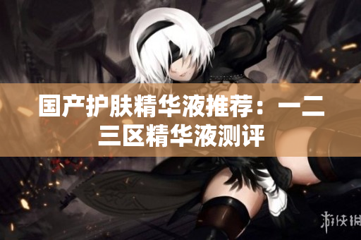 国产护肤精华液推荐：一二三区精华液测评