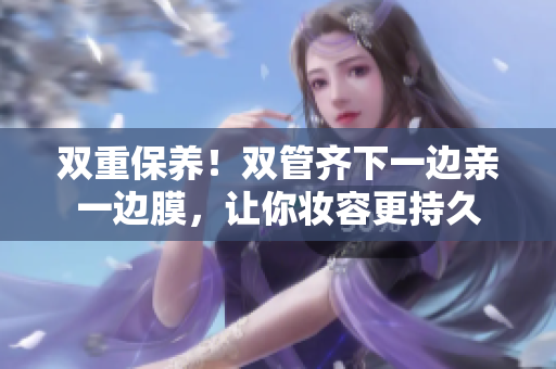 双重保养！双管齐下一边亲一边膜，让你妆容更持久
