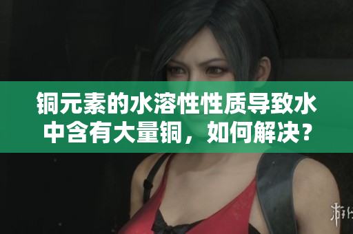 铜元素的水溶性性质导致水中含有大量铜，如何解决？