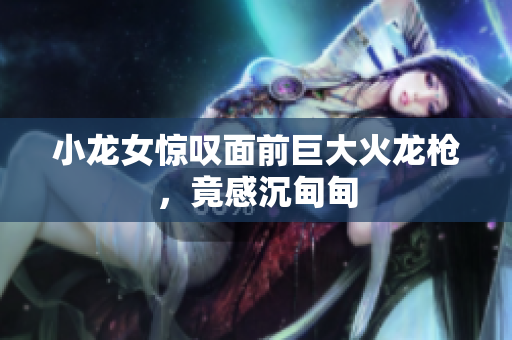 小龙女惊叹面前巨大火龙枪，竟感沉甸甸