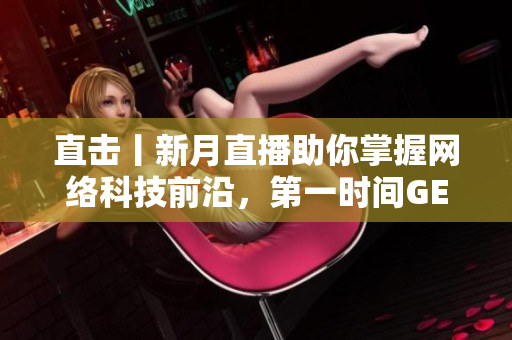 直击丨新月直播助你掌握网络科技前沿，第一时间GET科技资讯