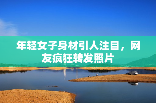 年轻女子身材引人注目，网友疯狂转发照片