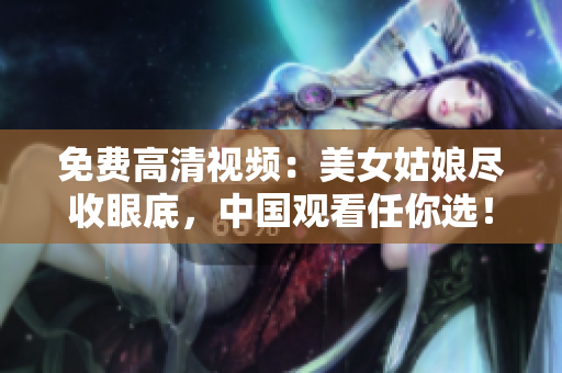 免费高清视频：美女姑娘尽收眼底，中国观看任你选！
