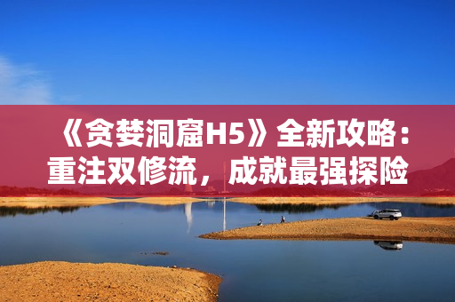 《贪婪洞窟H5》全新攻略：重注双修流，成就最强探险家！