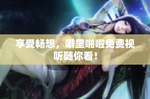 享受畅想，噼里啪啦免费视听随你看！