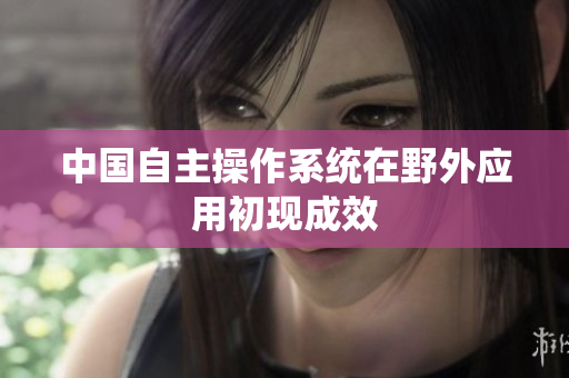 中国自主操作系统在野外应用初现成效
