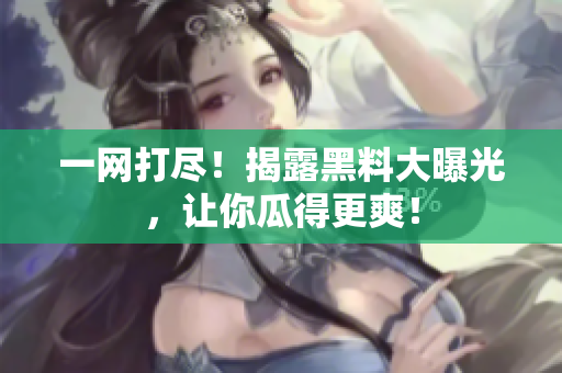 一网打尽！揭露黑料大曝光，让你瓜得更爽！