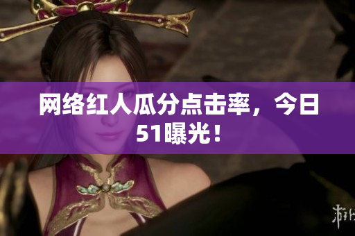网络红人瓜分点击率，今日51曝光！
