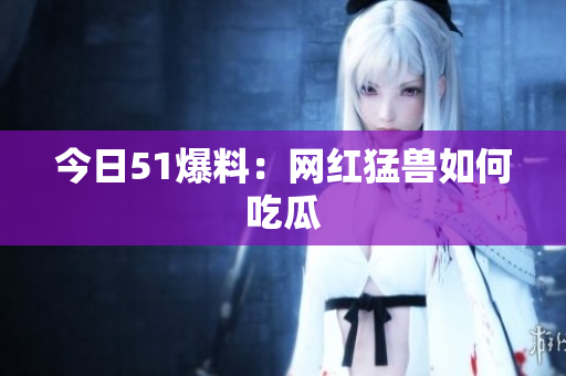 今日51爆料：网红猛兽如何吃瓜