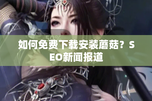如何免费下载安装蘑菇？SEO新闻报道