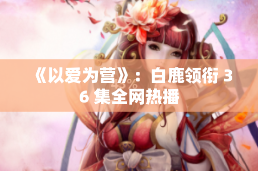 《以爱为营》：白鹿领衔 36 集全网热播