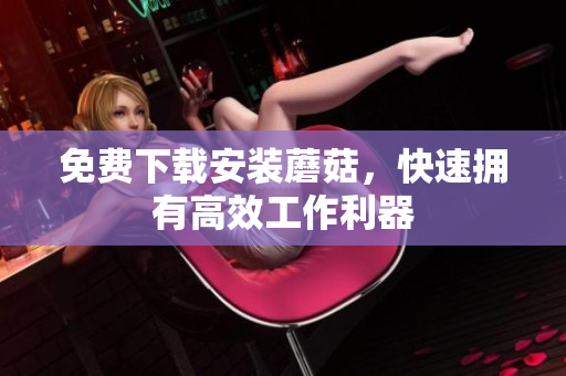 免费下载安装蘑菇，快速拥有高效工作利器