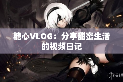 糖心VLOG：分享甜蜜生活的视频日记