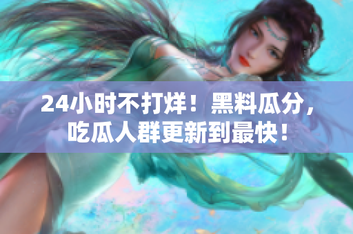 24小时不打烊！黑料瓜分，吃瓜人群更新到最快！
