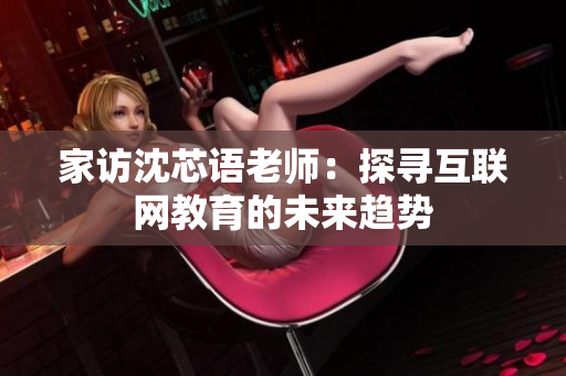 家访沈芯语老师：探寻互联网教育的未来趋势
