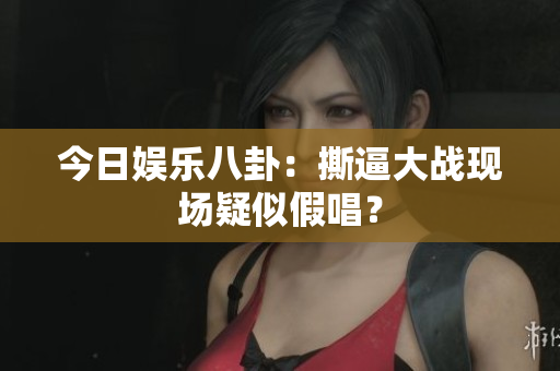 今日娱乐八卦：撕逼大战现场疑似假唱？