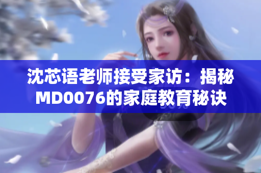 沈芯语老师接受家访：揭秘MD0076的家庭教育秘诀