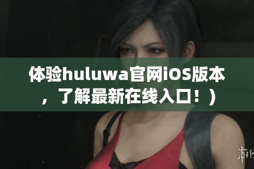 体验huluwa官网iOS版本，了解最新在线入口！)