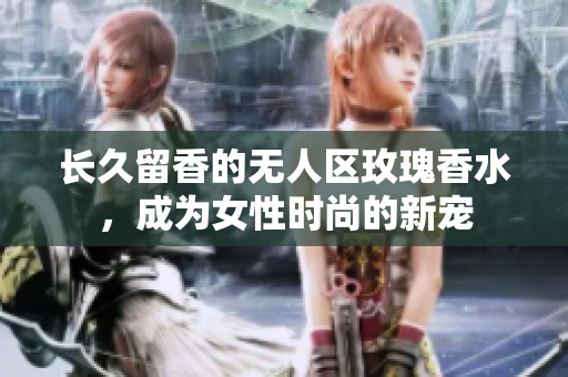长久留香的无人区玫瑰香水，成为女性时尚的新宠