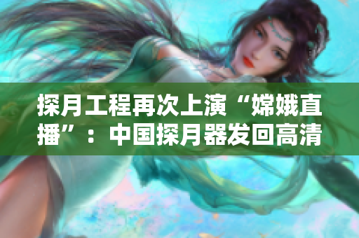 探月工程再次上演“嫦娥直播”：中国探月器发回高清影像