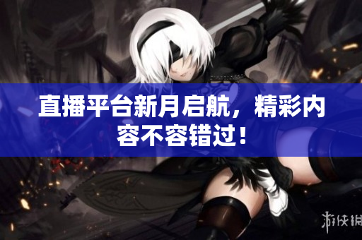 直播平台新月启航，精彩内容不容错过！