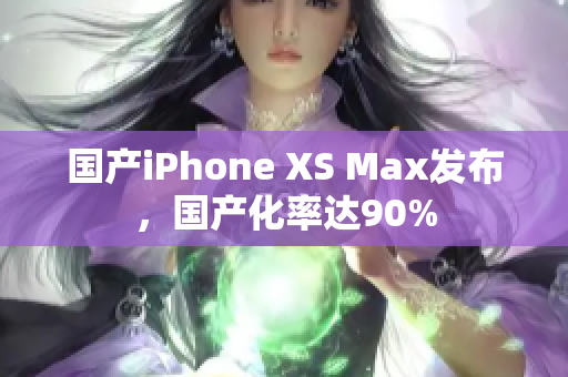 国产iPhone XS Max发布，国产化率达90%