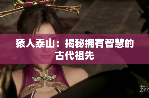 猿人泰山：揭秘拥有智慧的古代祖先