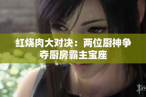 红烧肉大对决：两位厨神争夺厨房霸主宝座