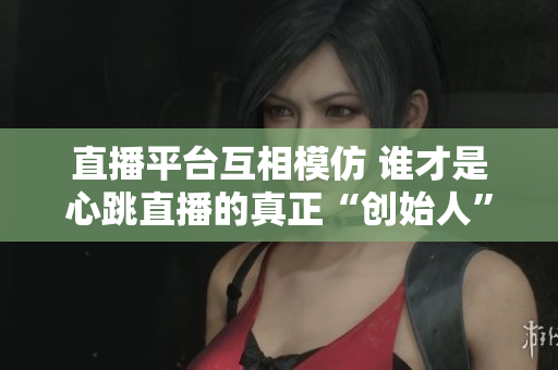 直播平台互相模仿 谁才是心跳直播的真正“创始人”？