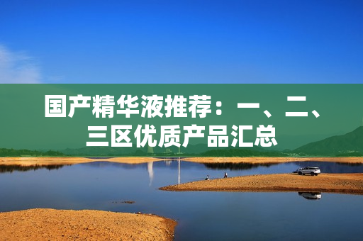 国产精华液推荐：一、二、三区优质产品汇总