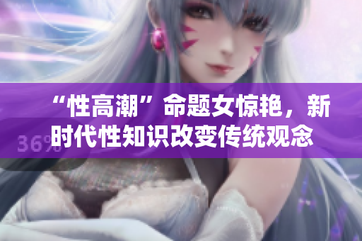“性高潮”命题女惊艳，新时代性知识改变传统观念