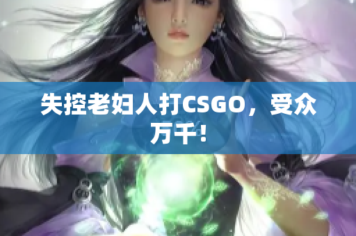 失控老妇人打CSGO，受众万千！