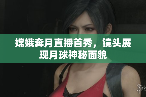 嫦娥奔月直播首秀，镜头展现月球神秘面貌