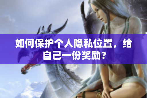 如何保护个人隐私位置，给自己一份奖励？